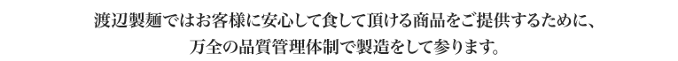 渡辺製麺ではお客様に安心して食して頂ける商品をご提供するために、万全の品質管理体制で製造をして参ります。製造工程を明確化することにより、品質チェックを行っております。